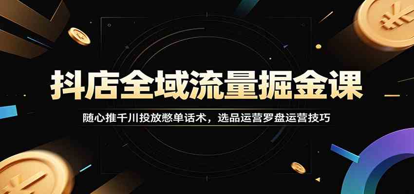 抖店全域流量掘金课：随心推千川投放憋单话术，选品运营罗盘运营技巧-小灰云创