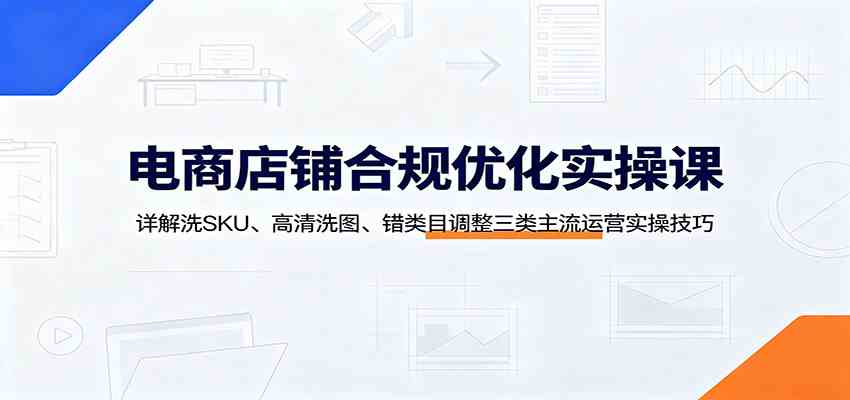 电商店铺合规优化实操课：详解洗SKU、高清洗图、错类目调整三类主流运营实操技巧-小灰云创