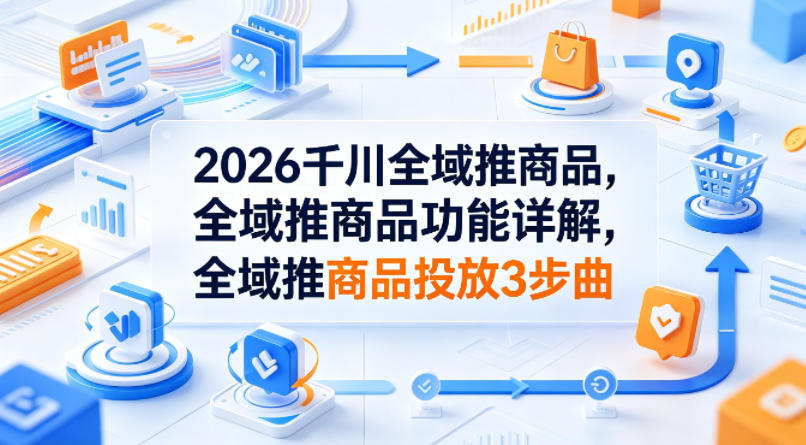 2026千川全域推商品，全域推商品功能详解，全域推商品投放3步曲-小灰云创