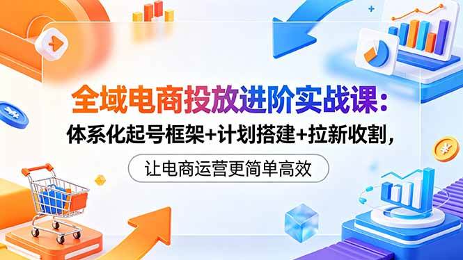 （18532期）全域电商投放进阶实战课：体系化起号框架+计划搭建+拉新收割，让电商运营更简单高效-小灰云创
