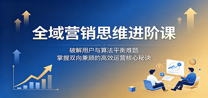 全域营销思维进阶课：破解用户与算法平衡难题，掌握双向兼顾的高效运营核心秘诀-小灰云创